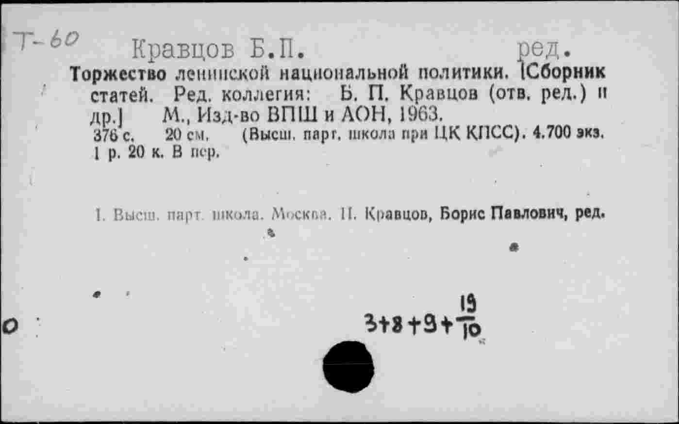 ﻿Кравцов Б.П.	ред.
Торжество ленинской национальной политики. (Сборник статей. Ред. коллегия: Ь. П. Кравцов (отв, ред.) и др.] М., Изд-во ВПШ и АОН, 1963.
376 с. 20 см. (Высш. парт, школа при ЦК КПСС). 4.700 экз.
1 р. 20 к. В пер,
1. Высш, парт школа. Москва. И. Кравцов, Борис Павлович, ред.

15
1Ь